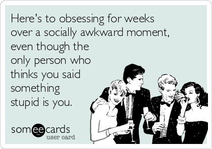 Here's to obsessing for weeks
over a socially awkward moment,
even though the
only person who
thinks you said
something
stupid is you.
