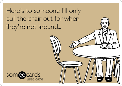 Here's to someone I'll only
pull the chair out for when
they're not around...