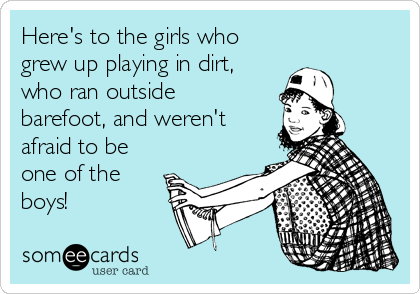 Here's to the girls who 
grew up playing in dirt,
who ran outside
barefoot, and weren't
afraid to be
one of the
boys! 