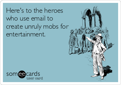 Here's to the heroes
who use email to
create unruly mobs for
entertainment.