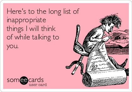 Here's to the long list of
inappropriate
things I will think
of while talking to
you.