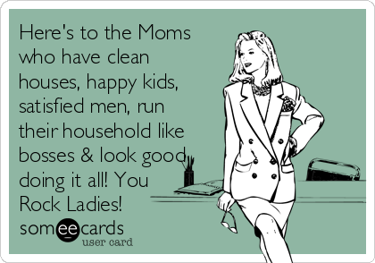 Here's to the Moms
who have clean
houses, happy kids,
satisfied men, run
their household like
bosses & look good
doing it all! You
Rock Ladies!