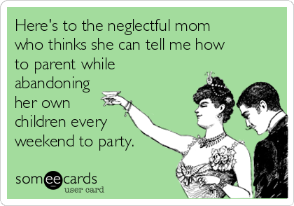 Here's to the neglectful mom
who thinks she can tell me how
to parent while
abandoning
her own
children every
weekend to party.
