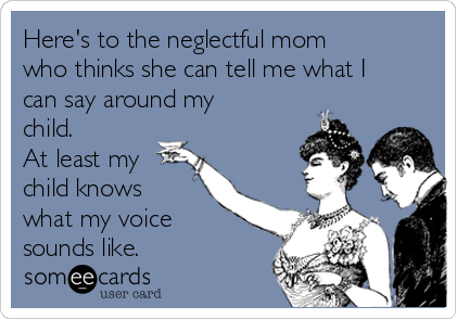 Here's to the neglectful mom
who thinks she can tell me what I
can say around my
child.
At least my
child knows
what my voice
sounds like. 