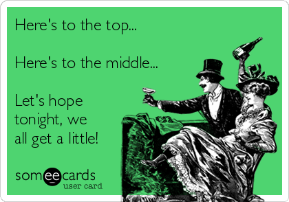 Here's to the top...

Here's to the middle...

Let's hope
tonight, we
all get a little!