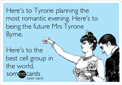 Here's to Tyrone planning the
most romantic evening. Here's to
being the future Mrs Tyrone
Byrne. 

Here's to the
best cell group in
the world. 