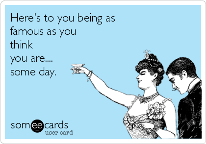 Here's to you being as
famous as you
think
you are....
some day. 