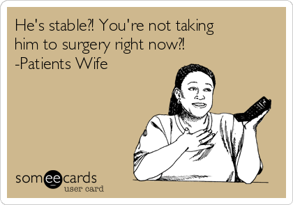 He's stable?! You're not taking
him to surgery right now?!
-Patients Wife 