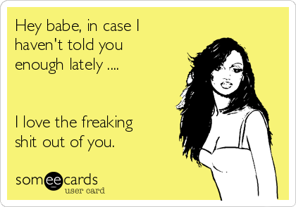 Hey babe, in case I
haven't told you
enough lately .... 


I love the freaking
shit out of you. 