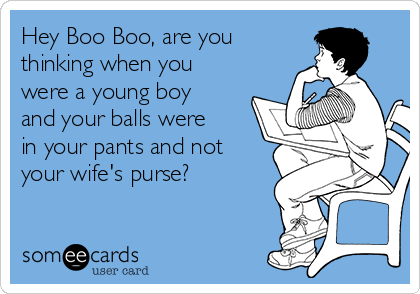 Hey Boo Boo, are you
thinking when you
were a young boy
and your balls were
in your pants and not
your wife's purse?