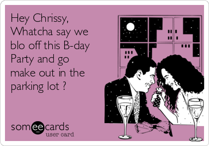 Hey Chrissy,
Whatcha say we
blo off this B-day
Party and go
make out in the
parking lot ?