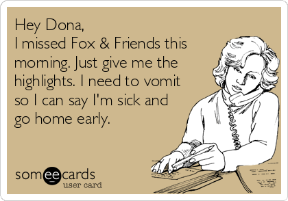 Hey Dona,
I missed Fox & Friends this
morning. Just give me the
highlights. I need to vomit
so I can say I'm sick and
go home early.