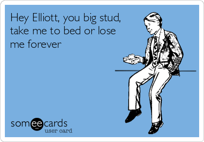 Hey Elliott, you big stud,
take me to bed or lose
me forever