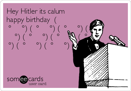 Hey Hitler its calum
happy birthday  (
͡° ͜ʖ ͡°) ( ͡° ͜ʖ ͡°) ( ͡° ͜ʖ ͡°) ( ͡°
͜ʖ ͡°) ( ͡° ͜ʖ ͡°) ( ͡° ͜ʖ ͡°) ( ͡° ͜ʖ
͡°) ( ͡° ͜ʖ ͡°) ( ͡° ͜ʖ ͡°) ( ͡° ͜ʖ ͡°)