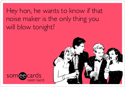 Hey hon, he wants to know if that
noise maker is the only thing you
will blow tonight?