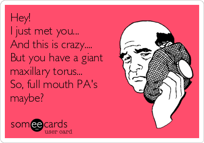 Hey!
I just met you...
And this is crazy....
But you have a giant
maxillary torus...
So, full mouth PA's
maybe?