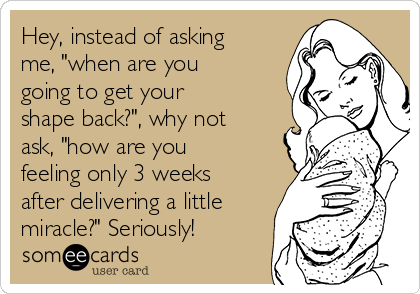 Hey, instead of asking
me, "when are you
going to get your
shape back?", why not
ask, "how are you
feeling only 3 weeks
after delivering a little
miracle?" Seriously!