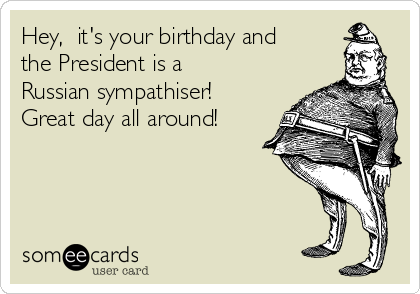 Hey,  it's your birthday and
the President is a
Russian sympathiser!
Great day all around! 