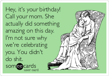 Hey, it's your birthday!
Call your mom. She
actually did something
amazing on this day.
I'm not sure why
we're celebrating
you. You didn't
do shit.