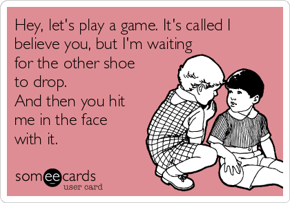 Hey, let's play a game. It's called I
believe you, but I'm waiting
for the other shoe
to drop.
And then you hit
me in the face
with it.