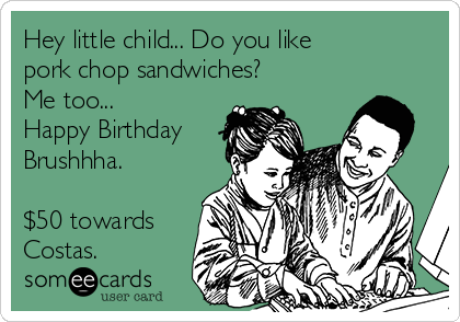 Hey little child... Do you like 
pork chop sandwiches?
Me too...
Happy Birthday
Brushhha.

$50 towards
Costas.