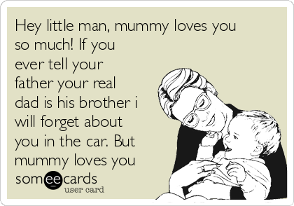 Hey little man, mummy loves you
so much! If you
ever tell your
father your real
dad is his brother i
will forget about
you in the car. But
mummy loves you