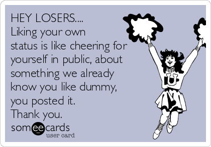 HEY LOSERS....
Liking your own
status is like cheering for
yourself in public, about 
something we already
know you like dummy, 
you posted it.
Thank you.