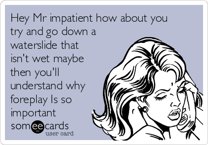 Hey Mr impatient how about you
try and go down a
waterslide that
isn't wet maybe
then you'll
understand why
foreplay Is so
important 