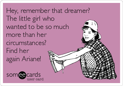 Hey, remember that dreamer?
The little girl who
wanted to be so much
more than her
circumstances?
Find her
again Ariane!