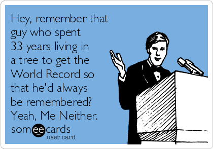 Hey, remember that
guy who spent
33 years living in
a tree to get the
World Record so
that he'd always
be remembered?
Yeah, Me Neither.