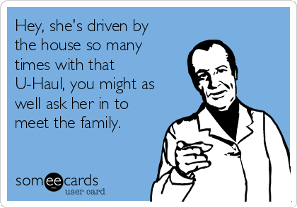 Hey, she's driven by
the house so many
times with that
U-Haul, you might as
well ask her in to
meet the family. 