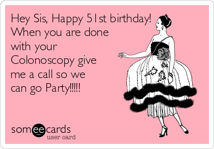 Hey Sis, Happy 51st birthday! 
When you are done
with your 
Colonoscopy give
me a call so we
can go Party!!!!!