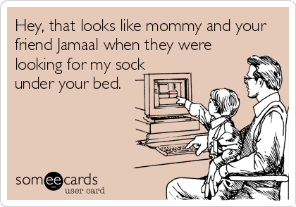 Hey, that looks like mommy and your
friend Jamaal when they were
looking for my sock
under your bed. 