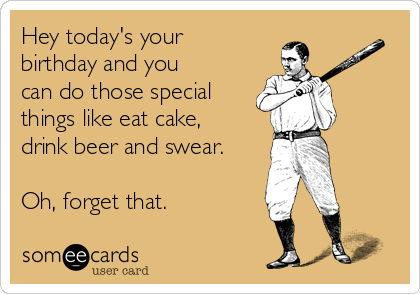 Hey today's your
birthday and you
can do those special
things like eat cake,
drink beer and swear.

Oh, forget that.