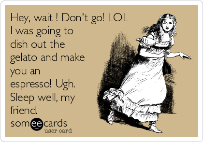 Hey, wait​! Don't go! LOL
I was going to
dish out the
gelato and make
you an
espresso! Ugh.
Sleep well, my
friend. 