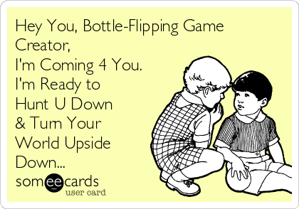 Hey You, Bottle-Flipping Game
Creator,
I'm Coming 4 You.
I'm Ready to
Hunt U Down
& Turn Your
World Upside
Down...