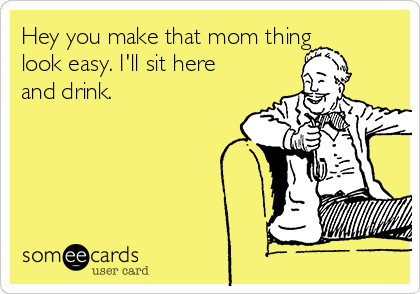 Hey you make that mom thing
look easy. I'll sit here
and drink.