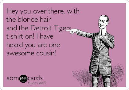 Hey you over there, with
the blonde hair
and the Detroit Tigers
t-shirt on! I have 
heard you are one
awesome cousin!