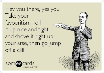 Hey you there, yes you.
Take your
favouritism, roll
it up nice and tight 
and shove it right up
your arse, then go jump
off a cliff.