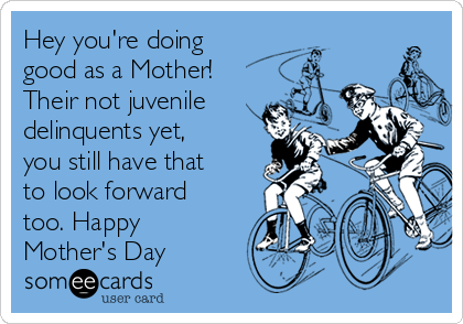 Hey you're doing
good as a Mother!
Their not juvenile
delinquents yet,
you still have that
to look forward
too. Happy
Mother's Day