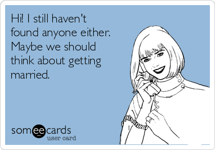 Hi! I still haven't
found anyone either.
Maybe we should
think about getting
married. 