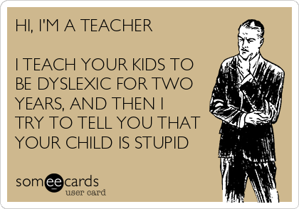 HI, I'M A TEACHER

I TEACH YOUR KIDS TO
BE DYSLEXIC FOR TWO
YEARS, AND THEN I
TRY TO TELL YOU THAT
YOUR CHILD IS STUPID