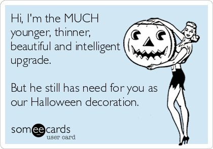 Hi, I'm the MUCH
younger, thinner,
beautiful and intelligent
upgrade.

But he still has need for you as
our Halloween decoration.