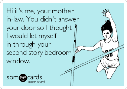 Hi it's me, your mother
in-law. You didn't answer
your door so I thought
I would let myself
in through your
second story bedroom
window.