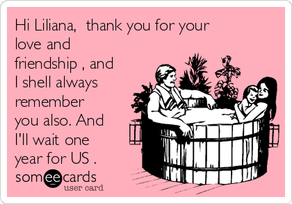 Hi Liliana,  thank you for your
love and
friendship , and
I shell always
remember
you also. And
I'll wait one
year for US .