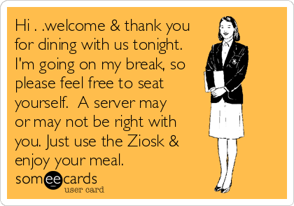 Hi . .welcome & thank you
for dining with us tonight.
I'm going on my break, so
please feel free to seat
yourself.  A server may
or may not be right with
you. Just use the Ziosk & 
enjoy your meal.