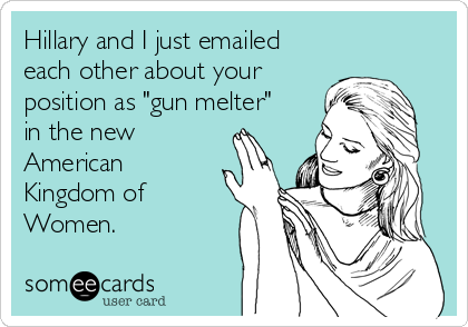 Hillary and I just emailed
each other about your
position as "gun melter"
in the new
American
Kingdom of
Women. 