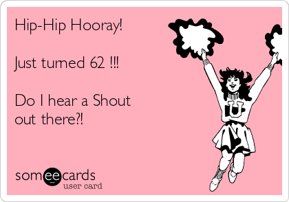 Hip-Hip Hooray!

Just turned 62 !!!

Do I hear a Shout
out there?!