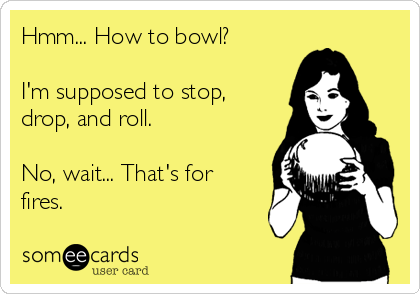 Hmm... How to bowl?

I'm supposed to stop,
drop, and roll. 

No, wait... That's for
fires. 