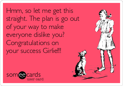 Hmm, so let me get this
straight. The plan is go out
of your way to make
everyone dislike you? 
Congratulations on
your success Girlie!!!